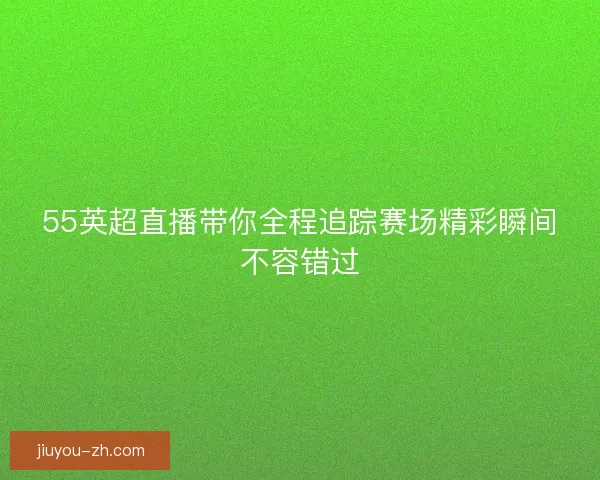 55英超直播带你全程追踪赛场精彩瞬间不容错过