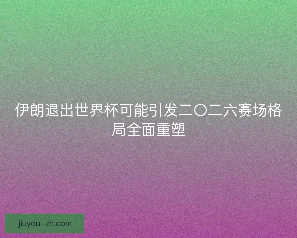 伊朗退出世界杯可能引发二〇二六赛场格局全面重塑