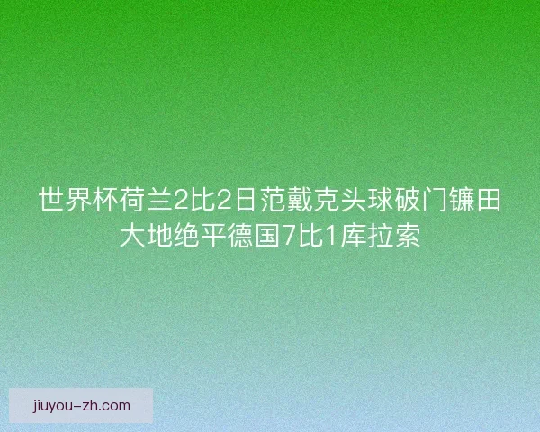 世界杯荷兰2比2日范戴克头球破门镰田大地绝平德国7比1库拉索