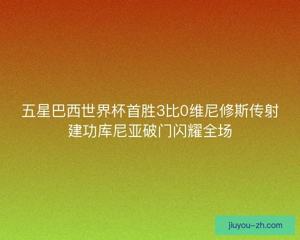 五星巴西世界杯首胜3比0维尼修斯传射建功库尼亚破门闪耀全场