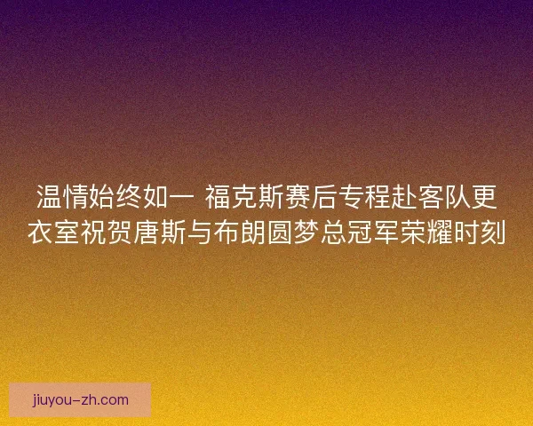 温情始终如一 福克斯赛后专程赴客队更衣室祝贺唐斯与布朗圆梦总冠军荣耀时刻